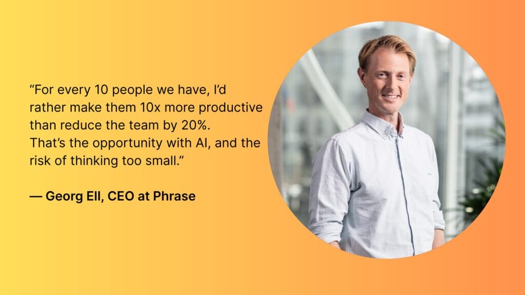 “For every 10 people we have, I’d rather make them 10x more productive than reduce the team by 20%.
That’s the opportunity with AI, and the risk of thinking too small.”
— Georg Ell, CEO at Phrase