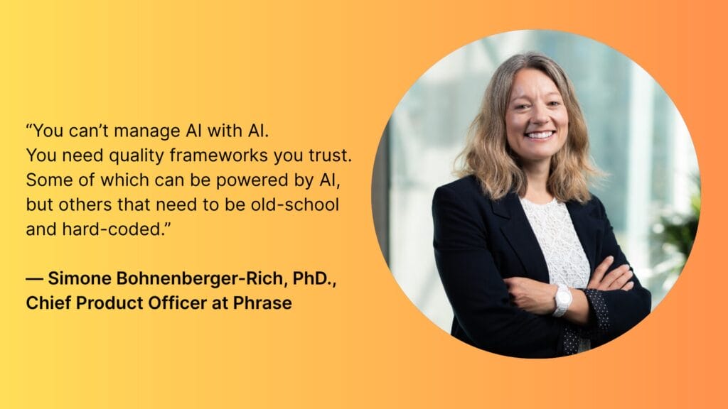 “You can’t manage AI with AI.
You need quality frameworks you trust. Some of which can be powered by AI, but others that need to be old-school and hard-coded.”
— Simone Bonenberger-Rich, PhD., Chief Product Officer at Phrase